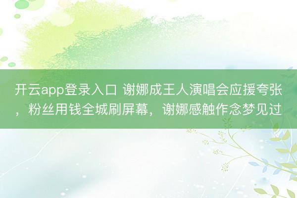 开云app登录入口 谢娜成王人演唱会应援夸张，粉丝用钱全城刷屏幕，谢娜感触作念梦见过