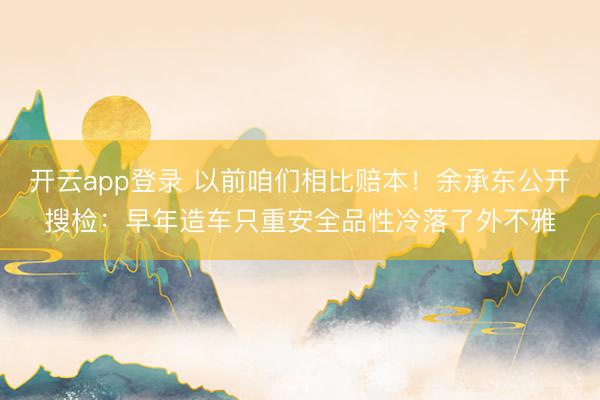 开云app登录 以前咱们相比赔本！余承东公开搜检：早年造车只重安全品性冷落了外不雅