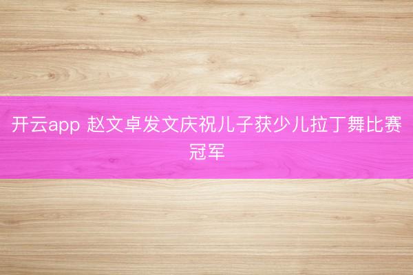 开云app 赵文卓发文庆祝儿子获少儿拉丁舞比赛冠军