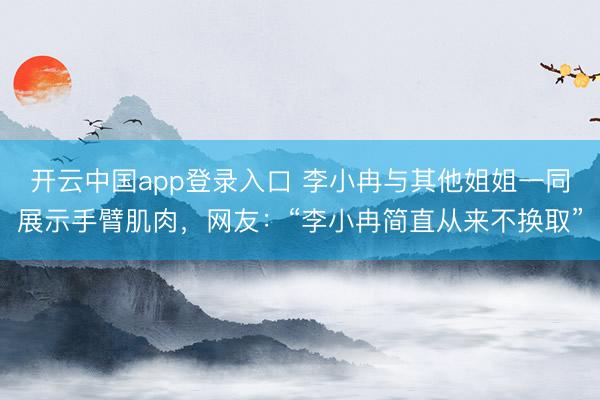 开云中国app登录入口 李小冉与其他姐姐一同展示手臂肌肉，网友：“李小冉简直从来不换取”