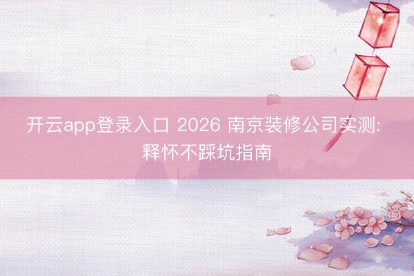 开云app登录入口 2026 南京装修公司实测: 释怀不踩坑指南