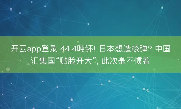 开云app登录 44.4吨钚! 日本想造核弹? 中国汇集国“贴脸开大”， 此次毫不惯着