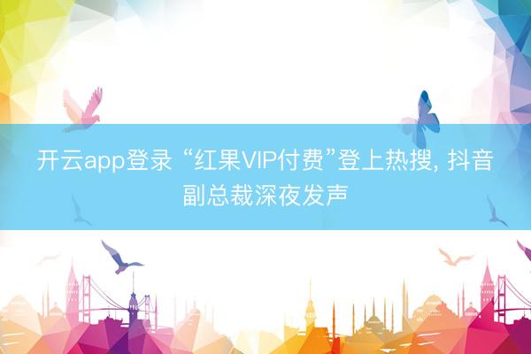 开云app登录 “红果VIP付费”登上热搜， 抖音副总裁深夜发声