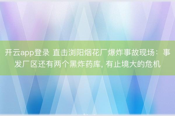 开云app登录 直击浏阳烟花厂爆炸事故现场：事发厂区还有两个黑炸药库， 有止境大的危机