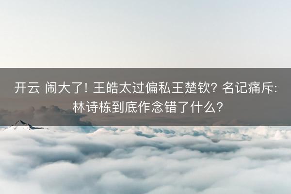 开云 闹大了! 王皓太过偏私王楚钦? 名记痛斥: 林诗栋到底作念错了什么?