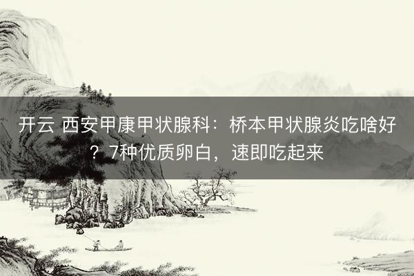 开云 西安甲康甲状腺科：桥本甲状腺炎吃啥好？7种优质卵白，速即吃起来