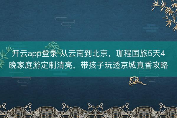 开云app登录 从云南到北京，珈程国旅5天4晚家庭游定制清亮，带孩子玩透京城真香攻略