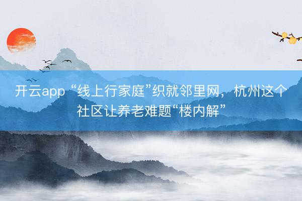 开云app “线上行家庭”织就邻里网，杭州这个社区让养老难题“楼内解”