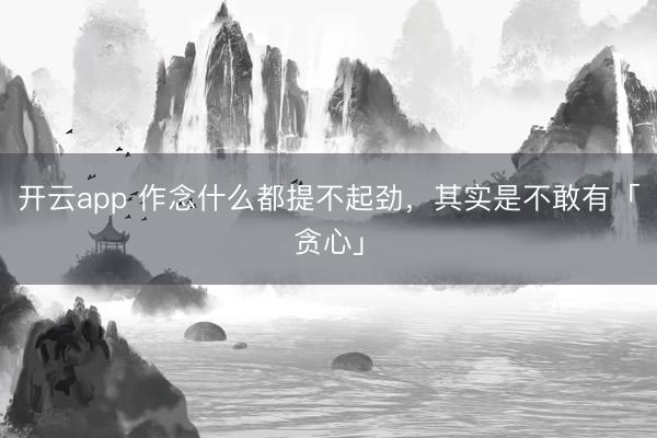 开云app 作念什么都提不起劲，其实是不敢有「贪心」