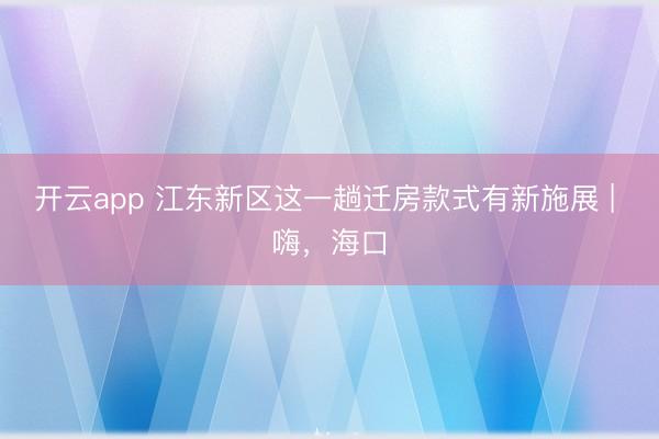 开云app 江东新区这一趟迁房款式有新施展 | 嗨，海口