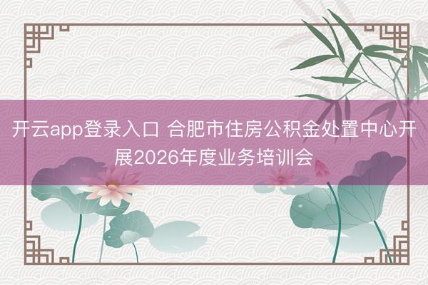 开云app登录入口 合肥市住房公积金处置中心开展2026年度业务培训会