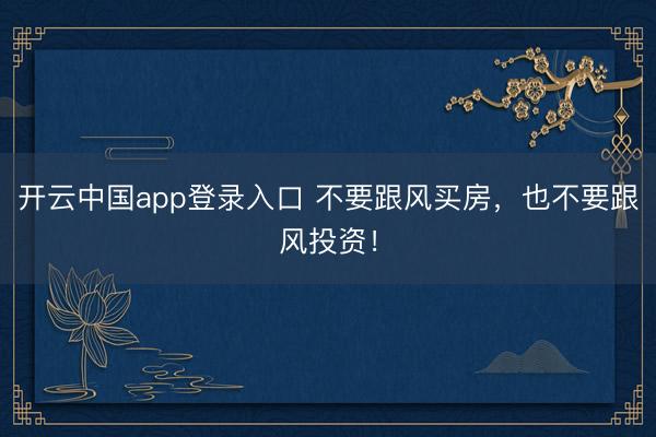 开云中国app登录入口 不要跟风买房，也不要跟风投资！
