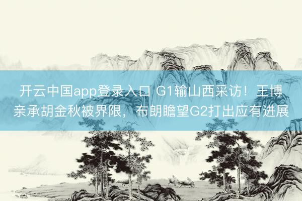 开云中国app登录入口 G1输山西采访！王博亲承胡金秋被界限，布朗瞻望G2打出应有进展