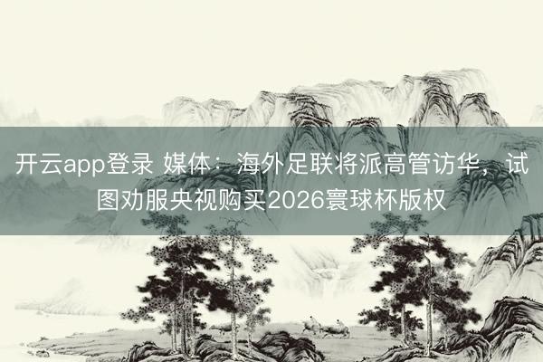 开云app登录 媒体：海外足联将派高管访华，试图劝服央视购买2026寰球杯版权