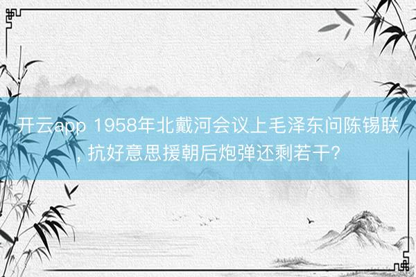 开云app 1958年北戴河会议上毛泽东问陈锡联， 抗好意思援朝后炮弹还剩若干?