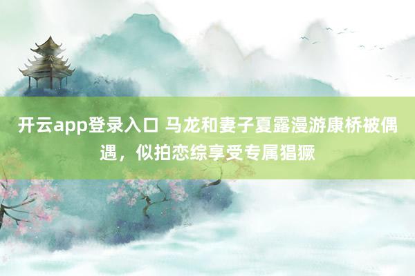 开云app登录入口 马龙和妻子夏露漫游康桥被偶遇,似拍恋综享受专属猖獗
