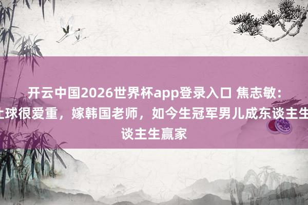 开云中国2026世界杯app登录入口 焦志敏:5次让球很爱重,嫁韩国老师,如今生冠军男儿成东谈主生赢家
