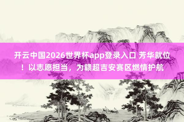 开云中国2026世界杯app登录入口 芳华就位!以志愿担当,为赣超吉安赛区燃情护航
