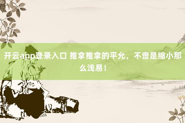 开云app登录入口 推拿推拿的平允,不啻是缩小那么浅易!