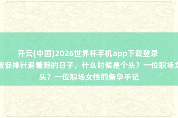 开云(中国)2026世界杯手机app下载登录 母亲节特稿｜被促排针追着跑的日子，什么时候是个头？一位职场女性的备孕手记