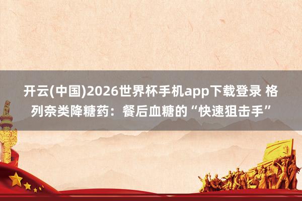 开云(中国)2026世界杯手机app下载登录 格列奈类降糖药:餐后血糖的“快速狙击手”