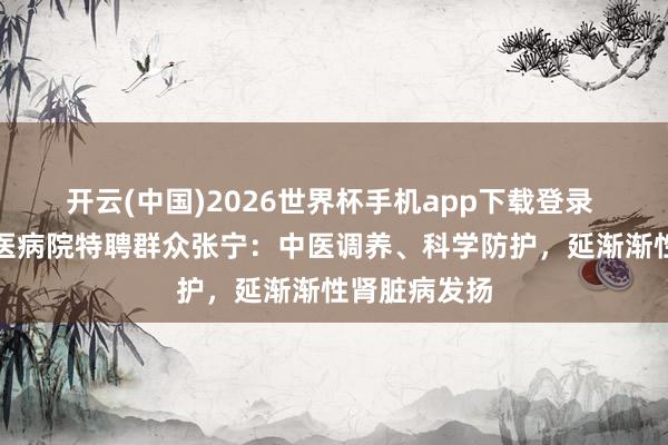 开云(中国)2026世界杯手机app下载登录 北京东城中医病院特聘群众张宁:中医调养、科学防护,延渐渐性肾脏病发扬