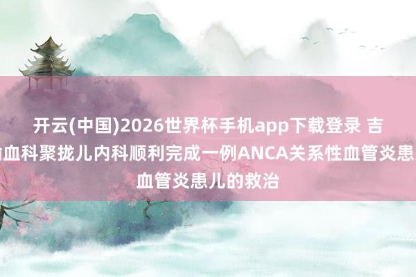 开云(中国)2026世界杯手机app下载登录 吉大二院输血科聚拢儿内科顺利完成一例ANCA关系性血管炎患儿的救治