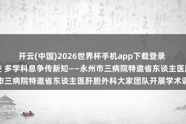 开云(中国)2026世界杯手机app下载登录 跨区域救治创造人命古迹 多学科息争传新知——永州市三病院特邀省东谈主医肝胆外科大家团队开展学术调换