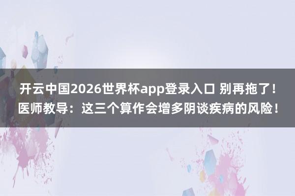 开云中国2026世界杯app登录入口 别再拖了!医师教导:这三个算作会增多阴谈疾病的风险!
