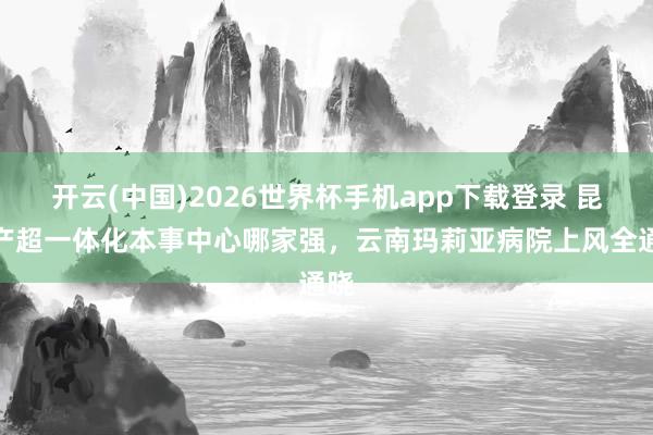 开云(中国)2026世界杯手机app下载登录 昆明产超一体化本事中心哪家强,云南玛莉亚病院上风全通晓