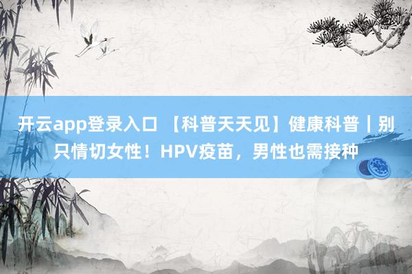 开云app登录入口 【科普天天见】健康科普|别只情切女性!HPV疫苗,男性也需接种