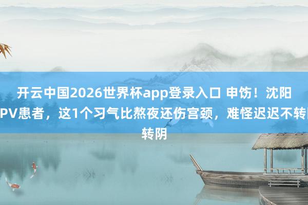 开云中国2026世界杯app登录入口 申饬！沈阳HPV患者，这1个习气比熬夜还伤宫颈，难怪迟迟不转阴