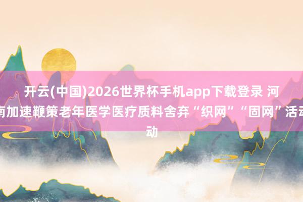 开云(中国)2026世界杯手机app下载登录 河南加速鞭策老年医学医疗质料舍弃“织网”“固网”活动
