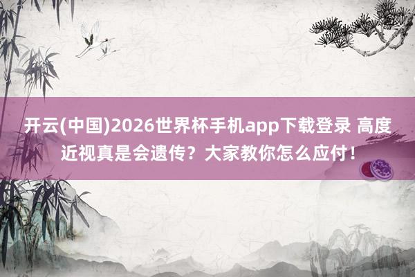 开云(中国)2026世界杯手机app下载登录 高度近视真是会遗传?大家教你怎么应付!