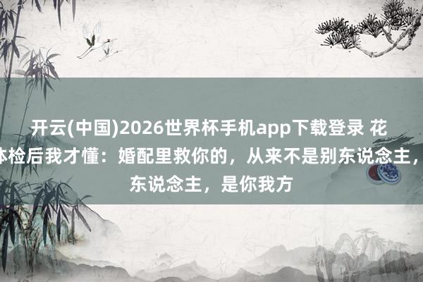 开云(中国)2026世界杯手机app下载登录 花 5000 块体检后我才懂：婚配里救你的，从来不是别东说念主，是你我方
