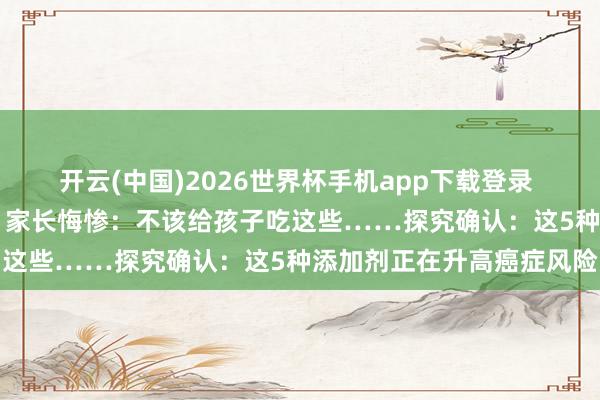 开云(中国)2026世界杯手机app下载登录 12岁男孩确诊癌症晚期,家长悔惨:不该给孩子吃这些……探究确认:这5种添加剂正在升高癌症风险