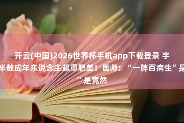开云(中国)2026世界杯手机app下载登录 宇宙超半数成年东说念主超重肥美!医师:“一胖百病生”是竟然