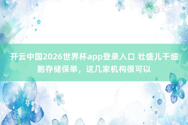 开云中国2026世界杯app登录入口 壮盛儿干细胞存储保举,这几家机构很可以