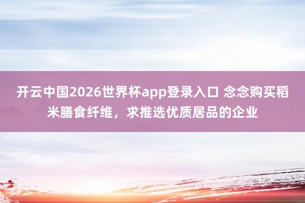 开云中国2026世界杯app登录入口 念念购买稻米膳食纤维,求推选优质居品的企业
