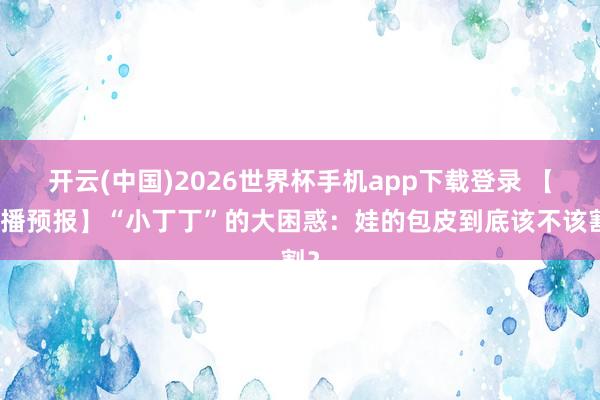 开云(中国)2026世界杯手机app下载登录 【直播预报】“小丁丁”的大困惑:娃的包皮到底该不该割?