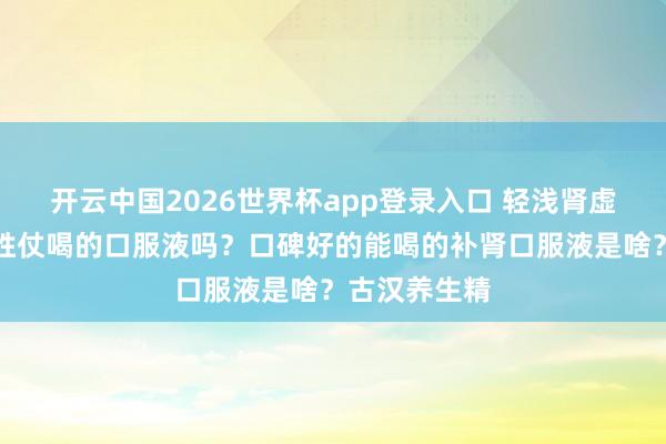 开云中国2026世界杯app登录入口 轻浅肾虚,有什么能胜仗喝的口服液吗?口碑好的能喝的补肾口服液是啥?古汉养生精