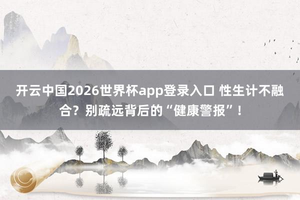 开云中国2026世界杯app登录入口 性生计不融合?别疏远背后的“健康警报”!