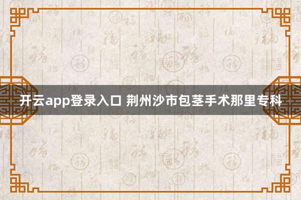 开云app登录入口 荆州沙市包茎手术那里专科