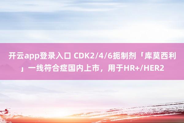 开云app登录入口 CDK2/4/6扼制剂「库莫西利」一线符合症国内上市，用于HR+/HER2