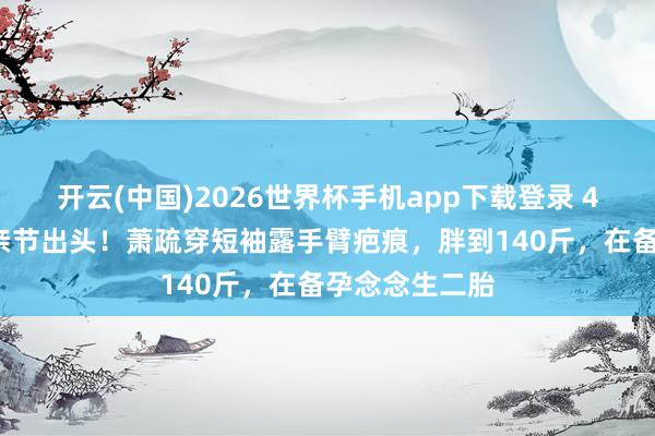 开云(中国)2026世界杯手机app下载登录 45岁任家萱母亲节出头!萧疏穿短袖露手臂疤痕,胖到140斤,在备孕念念生二胎