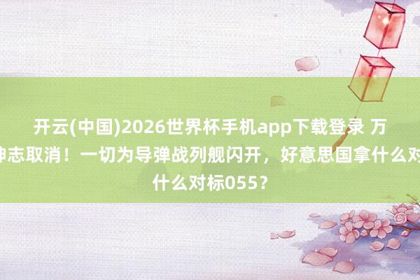 开云(中国)2026世界杯手机app下载登录 万吨大驱神志取消!一切为导弹战列舰闪开,好意思国拿什么对标055?