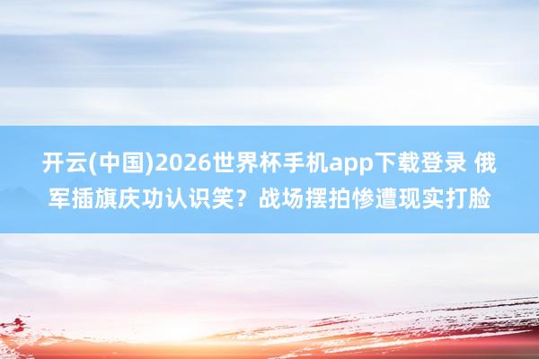 开云(中国)2026世界杯手机app下载登录 俄军插旗庆功认识笑?战场摆拍惨遭现实打脸
