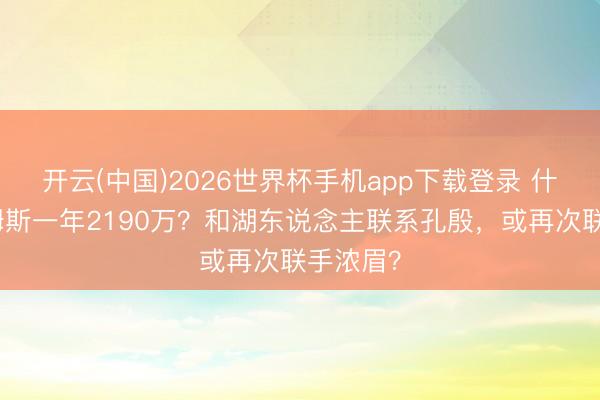 开云(中国)2026世界杯手机app下载登录 什么?詹姆斯一年2190万?和湖东说念主联系孔殷,或再次联手浓眉?