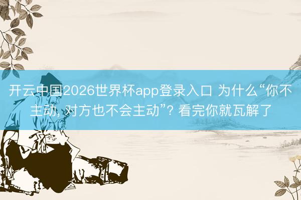开云中国2026世界杯app登录入口 为什么“你不主动, 对方也不会主动”? 看完你就瓦解了