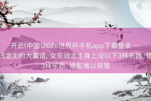 开云(中国)2026世界杯手机app下载登录 一个中年男东说念主的大真话， 女东说念主身上没以下3样东西， 婚配难以保管